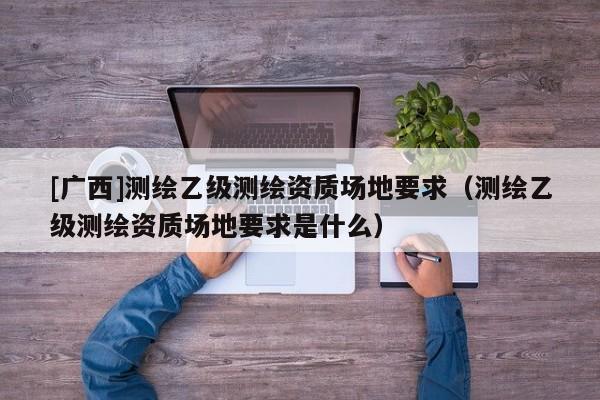 [廣西]測繪乙級測繪資質場地要求（測繪乙級測繪資質場地要求是什么）