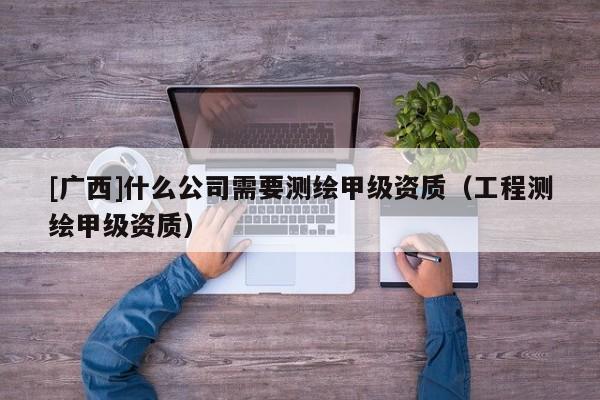 [廣西]什么公司需要測繪甲級資質（工程測繪甲級資質）