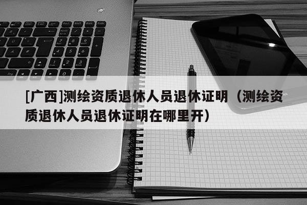 [廣西]測繪資質退休人員退休證明（測繪資質退休人員退休證明在哪里開）
