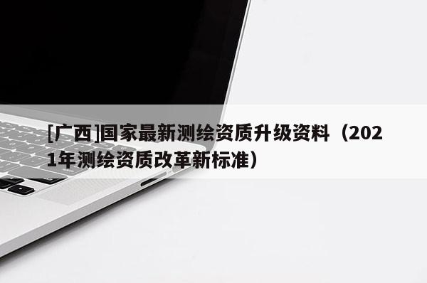 [廣西]國家最新測繪資質升級資料（2021年測繪資質改革新標準）