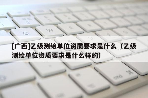 [廣西]乙級測繪單位資質要求是什么（乙級測繪單位資質要求是什么樣的）