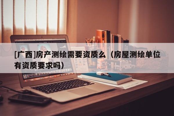 [廣西]房產測繪需要資質么（房屋測繪單位有資質要求嗎）