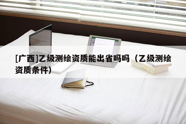 [廣西]乙級測繪資質能出省嗎嗎（乙級測繪資質條件）