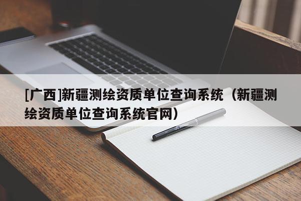 [廣西]新疆測(cè)繪資質(zhì)單位查詢系統(tǒng)（新疆測(cè)繪資質(zhì)單位查詢系統(tǒng)官網(wǎng)）