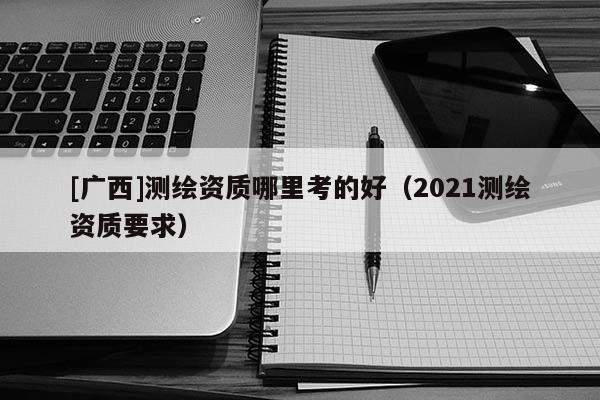 [廣西]測(cè)繪資質(zhì)哪里考的好（2021測(cè)繪資質(zhì)要求）