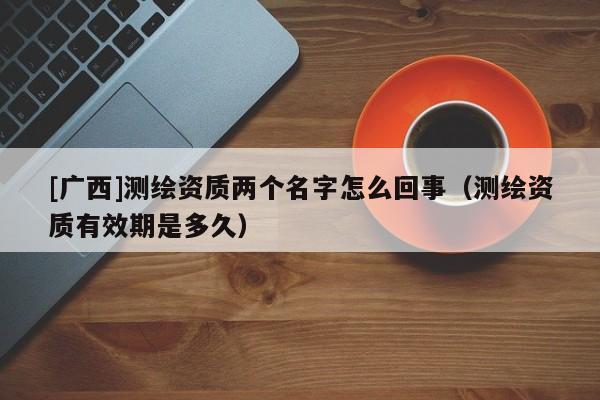 [廣西]測繪資質兩個名字怎么回事（測繪資質有效期是多久）