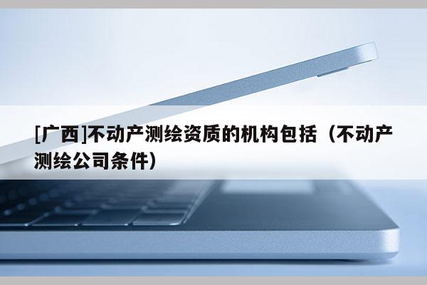 [廣西]不動產測繪資質的機構包括（不動產測繪公司條件）
