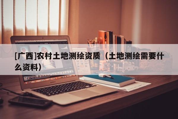 [廣西]農村土地測繪資質（土地測繪需要什么資料）