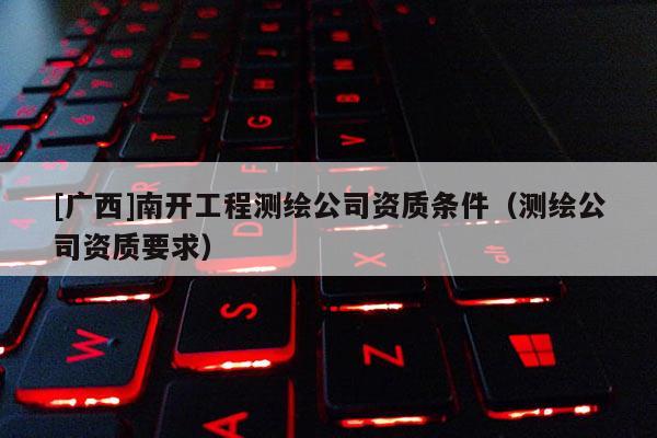 [廣西]南開工程測繪公司資質條件（測繪公司資質要求）