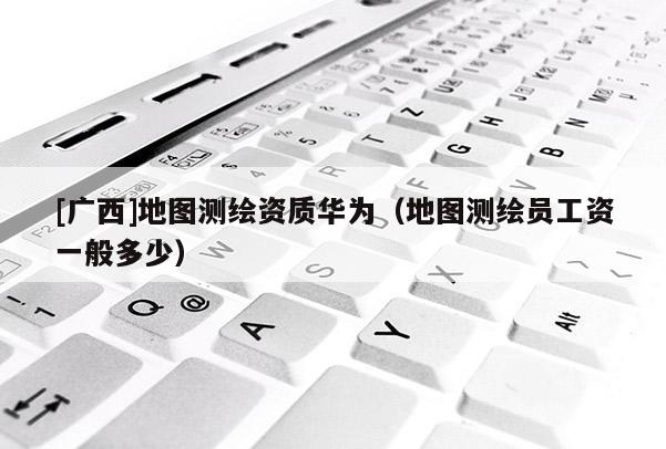 [廣西]地圖測繪資質(zhì)華為（地圖測繪員工資一般多少）