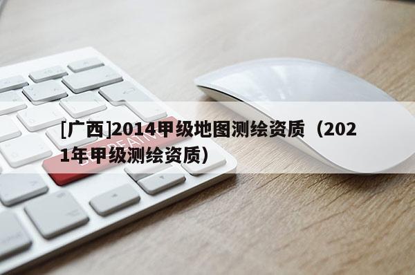 [廣西]2014甲級地圖測繪資質（2021年甲級測繪資質）