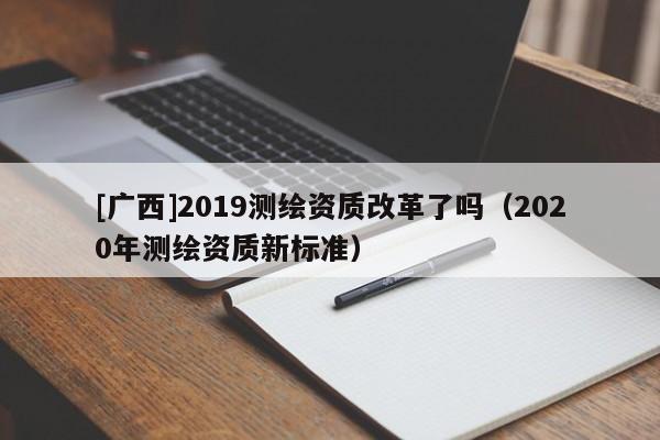 [廣西]2019測(cè)繪資質(zhì)改革了嗎（2020年測(cè)繪資質(zhì)新標(biāo)準(zhǔn)）
