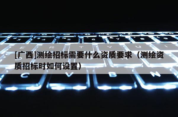 [廣西]測繪招標需要什么資質要求（測繪資質招標時如何設置）