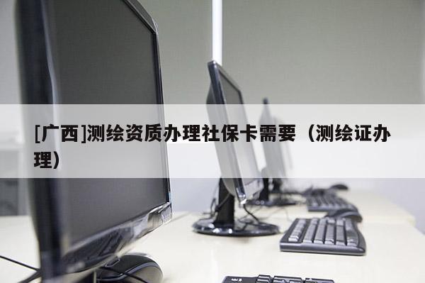 [廣西]測繪資質辦理社保卡需要（測繪證辦理）