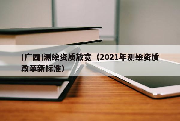 [廣西]測(cè)繪資質(zhì)放寬（2021年測(cè)繪資質(zhì)改革新標(biāo)準(zhǔn)）