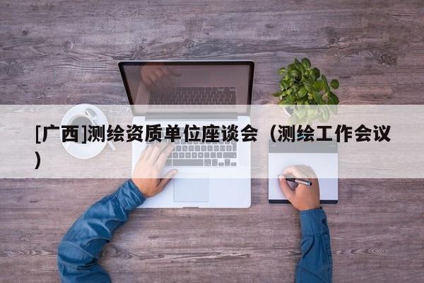 [廣西]測(cè)繪資質(zhì)單位座談會(huì)（測(cè)繪工作會(huì)議）