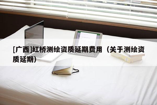 [廣西]紅橋測繪資質延期費用（關于測繪資質延期）