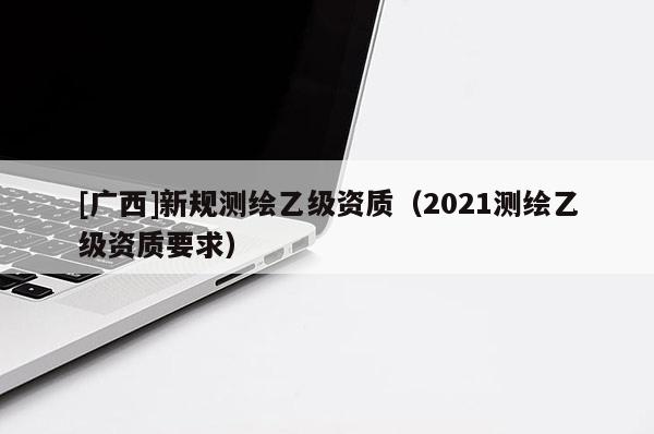 [廣西]新規(guī)測繪乙級資質(zhì)（2021測繪乙級資質(zhì)要求）