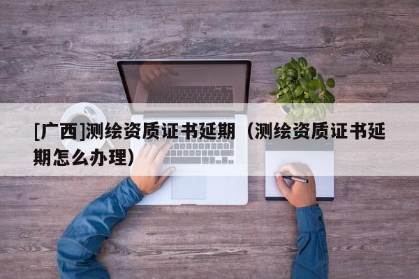 [廣西]測繪資質證書延期（測繪資質證書延期怎么辦理）
