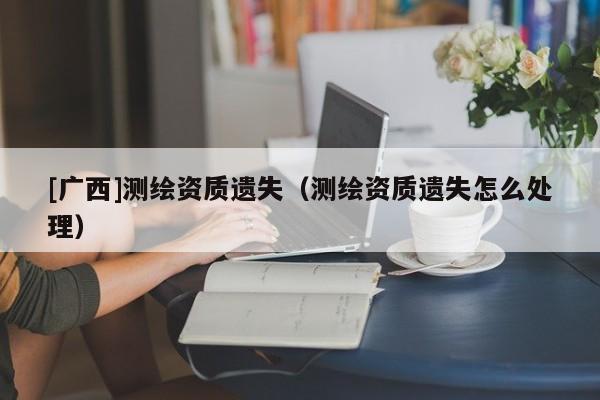 [廣西]測繪資質遺失（測繪資質遺失怎么處理）