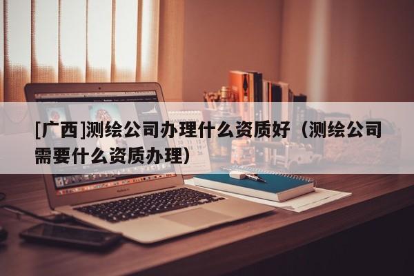 [廣西]測繪公司辦理什么資質好（測繪公司需要什么資質辦理）
