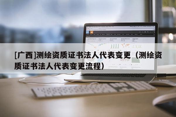 [廣西]測繪資質證書法人代表變更（測繪資質證書法人代表變更流程）