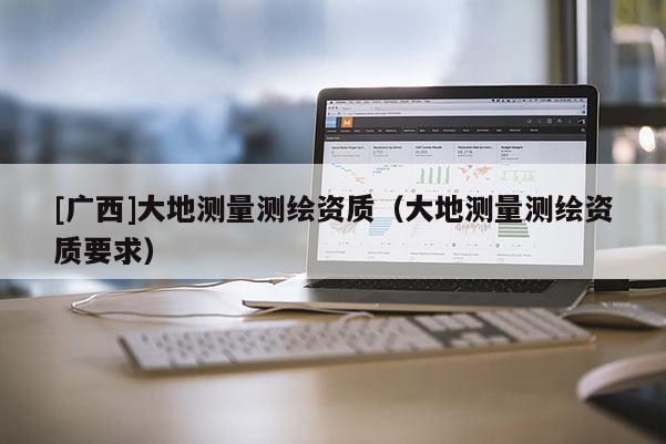 [廣西]大地測量測繪資質（大地測量測繪資質要求）