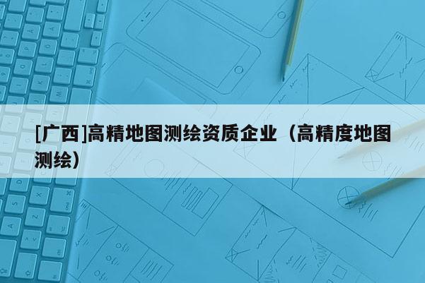 [廣西]高精地圖測繪資質企業（高精度地圖測繪）