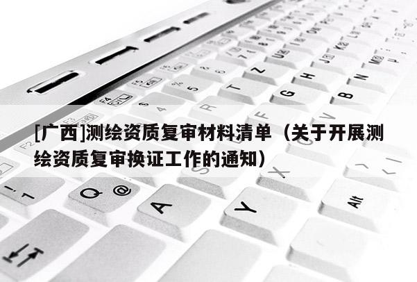 [廣西]測繪資質復審材料清單（關于開展測繪資質復審換證工作的通知）