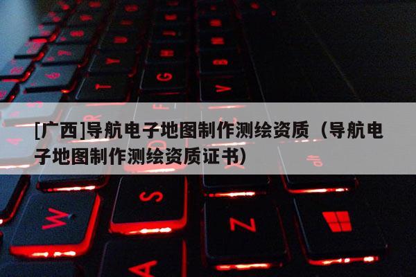[廣西]導航電子地圖制作測繪資質（導航電子地圖制作測繪資質證書）