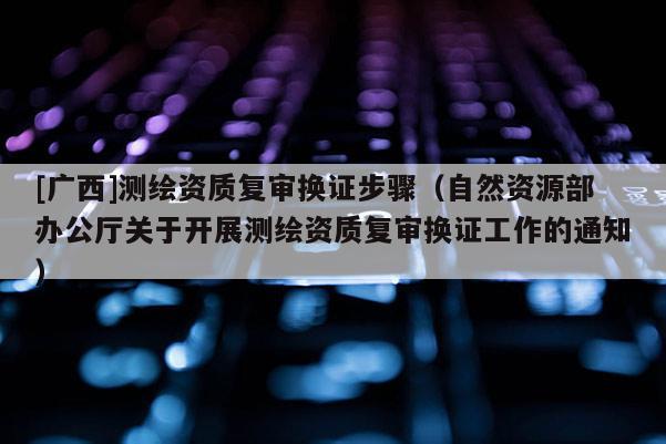 [廣西]測繪資質復審換證步驟（自然資源部辦公廳關于開展測繪資質復審換證工作的通知）