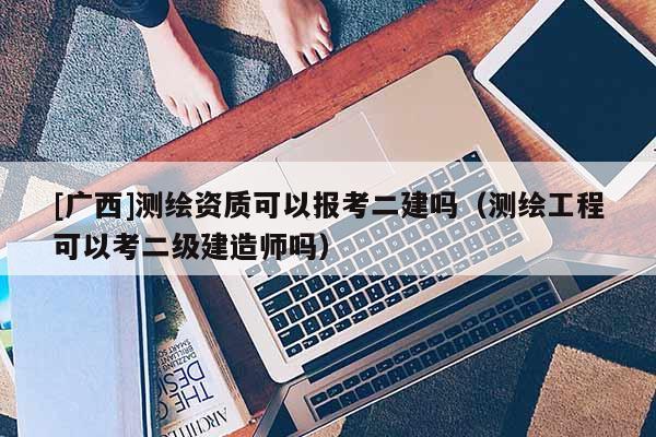 [廣西]測繪資質可以報考二建嗎（測繪工程可以考二級建造師嗎）