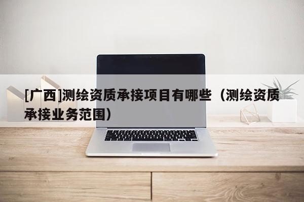 [廣西]測繪資質承接項目有哪些（測繪資質承接業務范圍）