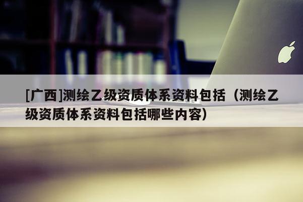 [廣西]測(cè)繪乙級(jí)資質(zhì)體系資料包括（測(cè)繪乙級(jí)資質(zhì)體系資料包括哪些內(nèi)容）