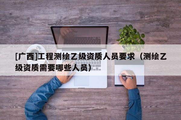 [廣西]工程測繪乙級資質人員要求（測繪乙級資質需要哪些人員）