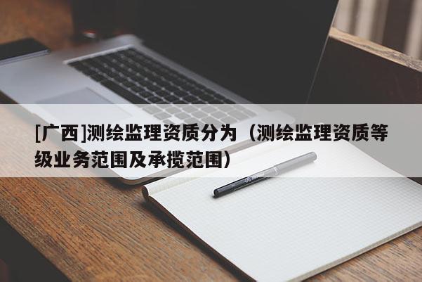 [廣西]測繪監理資質分為（測繪監理資質等級業務范圍及承攬范圍）