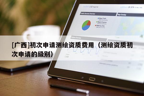 [廣西]初次申請測繪資質費用（測繪資質初次申請的級別）