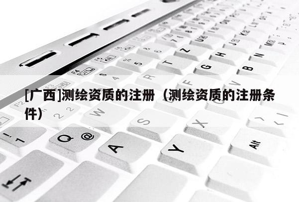 [廣西]測繪資質的注冊（測繪資質的注冊條件）