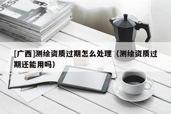 [廣西]測繪資質過期怎么處理（測繪資質過期還能用嗎）