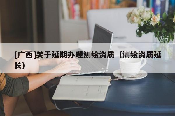 [廣西]關于延期辦理測繪資質（測繪資質延長）