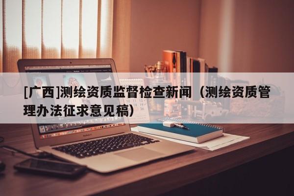 [廣西]測繪資質監督檢查新聞（測繪資質管理辦法征求意見稿）