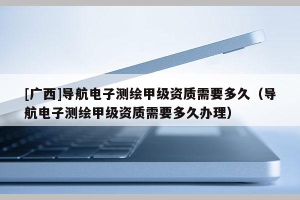 [廣西]導航電子測繪甲級資質需要多久（導航電子測繪甲級資質需要多久辦理）