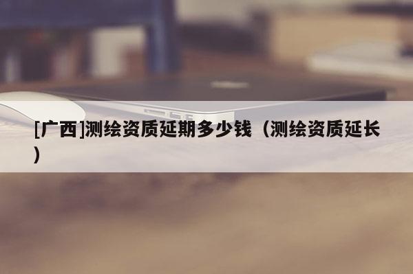 [廣西]測繪資質延期多少錢（測繪資質延長）