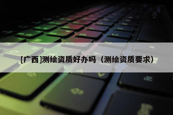 [廣西]測繪資質好辦嗎（測繪資質要求）