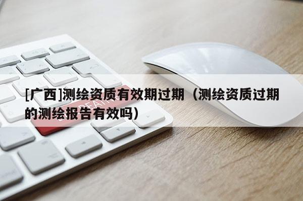[廣西]測繪資質有效期過期（測繪資質過期的測繪報告有效嗎）