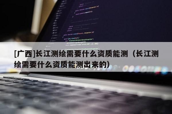 [廣西]長江測繪需要什么資質能測（長江測繪需要什么資質能測出來的）