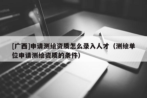 [廣西]申請測繪資質怎么錄入人才（測繪單位申請測繪資質的條件）