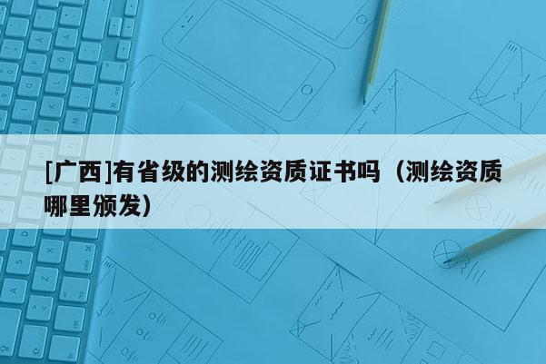 [廣西]有省級的測繪資質證書嗎（測繪資質哪里頒發）