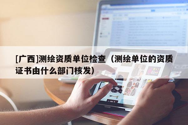 [廣西]測繪資質單位檢查（測繪單位的資質證書由什么部門核發）