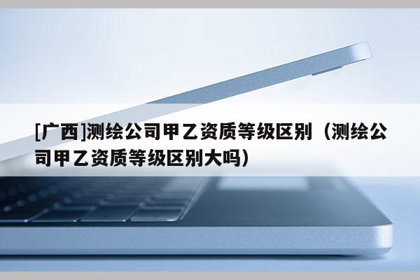 [廣西]測繪公司甲乙資質等級區別（測繪公司甲乙資質等級區別大嗎）